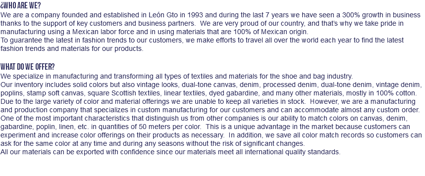 ¿WHO ARE WE? We are a company founded and established in León Gto in 1993 and during the last 7 years we have seen a 300% growth in business thanks to the support of key customers and business partners. We are very proud of our country, and that’s why we take pride in manufacturing using a Mexican labor force and in using materials that are 100% of Mexican origin. To guarantee the latest in fashion trends to our customers, we make efforts to travel all over the world each year to find the latest fashion trends and materials for our products. WHAT DO WE OFFER? We specialize in manufacturing and transforming all types of textiles and materials for the shoe and bag industry. Our inventory includes solid colors but also vintage looks, dual-tone canvas, denim, processed denim, dual-tone denim, vintage denim, poplins, stamp soft canvas, square Scottish textiles, linear textiles, dyed gabardine, and many other materials, mostly in 100% cotton. Due to the large variety of color and material offerings we are unable to keep all varieties in stock. However, we are a manufacturing and production company that specializes in custom manufacturing for our customers and can accommodate almost any custom order. One of the most important characteristics that distinguish us from other companies is our ability to match colors on canvas, denim, gabardine, poplin, linen, etc. in quantities of 50 meters per color. This is a unique advantage in the market because customers can experiment and increase color offerings on their products as necessary. In addition, we save all color match records so customers can ask for the same color at any time and during any seasons without the risk of significant changes. All our materials can be exported with confidence since our materials meet all international quality standards. 