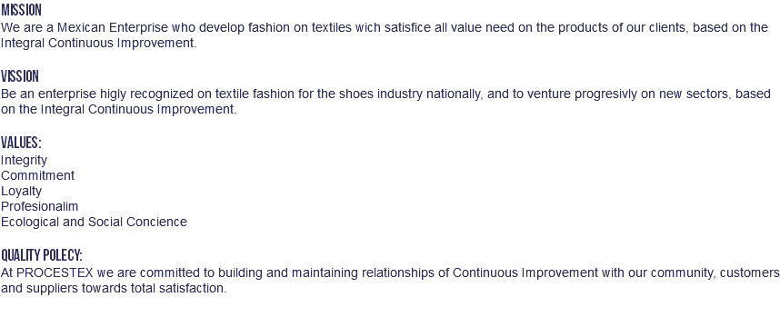 MISSION We are a Mexican Enterprise who develop fashion on textiles wich satisfice all value need on the products of our clients, based on the Integral Continuous Improvement. VISSION Be an enterprise higly recognized on textile fashion for the shoes industry nationally, and to venture progresivly on new sectors, based on the Integral Continuous Improvement. VALUES: Integrity Commitment Loyalty Profesionalim Ecological and Social Concience QUALITY POLECY: At PROCESTEX we are committed to building and maintaining relationships of Continuous Improvement with our community, customers and suppliers towards total satisfaction. 