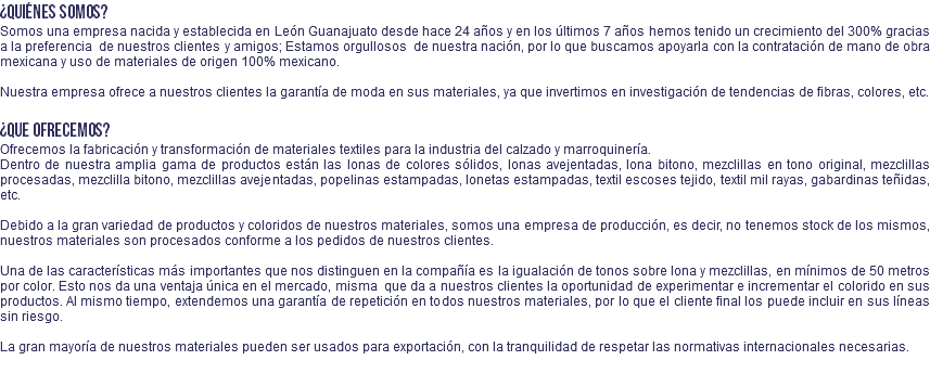 ¿Quiénes somos? Somos una empresa nacida y establecida en León Guanajuato desde hace 24 años y en los últimos 7 años hemos tenido un crecimiento del 300% gracias a la preferencia de nuestros clientes y amigos; Estamos orgullosos de nuestra nación, por lo que buscamos apoyarla con la contratación de mano de obra mexicana y uso de materiales de origen 100% mexicano. Nuestra empresa ofrece a nuestros clientes la garantía de moda en sus materiales, ya que invertimos en investigación de tendencias de fibras, colores, etc. ¿Que ofrecemos? Ofrecemos la fabricación y transformación de materiales textiles para la industria del calzado y marroquinería. Dentro de nuestra amplia gama de productos están las lonas de colores sólidos, lonas avejentadas, lona bitono, mezclillas en tono original, mezclillas procesadas, mezclilla bitono, mezclillas avejentadas, popelinas estampadas, lonetas estampadas, textil escoses tejido, textil mil rayas, gabardinas teñidas, etc. Debido a la gran variedad de productos y coloridos de nuestros materiales, somos una empresa de producción, es decir, no tenemos stock de los mismos, nuestros materiales son procesados conforme a los pedidos de nuestros clientes. Una de las características más importantes que nos distinguen en la compañía es la igualación de tonos sobre lona y mezclillas, en mínimos de 50 metros por color. Esto nos da una ventaja única en el mercado, misma que da a nuestros clientes la oportunidad de experimentar e incrementar el colorido en sus productos. Al mismo tiempo, extendemos una garantía de repetición en todos nuestros materiales, por lo que el cliente final los puede incluir en sus líneas sin riesgo. La gran mayoría de nuestros materiales pueden ser usados para exportación, con la tranquilidad de respetar las normativas internacionales necesarias. 