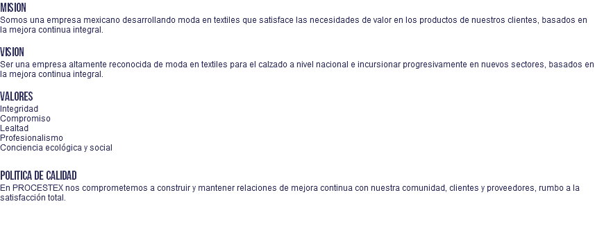 MISION Somos una empresa mexicano desarrollando moda en textiles que satisface las necesidades de valor en los productos de nuestros clientes, basados en la mejora continua integral. VISION Ser una empresa altamente reconocida de moda en textiles para el calzado a nivel nacional e incursionar progresivamente en nuevos sectores, basados en la mejora continua integral. VALORES Integridad Compromiso Lealtad Profesionalismo Conciencia ecológica y social POLITICA DE CALIDAD En PROCESTEX nos comprometemos a construir y mantener relaciones de mejora continua con nuestra comunidad, clientes y proveedores, rumbo a la satisfacción total. 